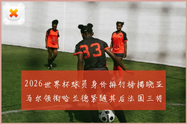 2026世界杯球员身价排行榜揭晓亚马尔领衔哈兰德紧随其后法国三将入围