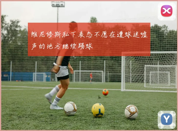 维尼修斯私下表态不愿在遭球迷嘘声的地方继续踢球