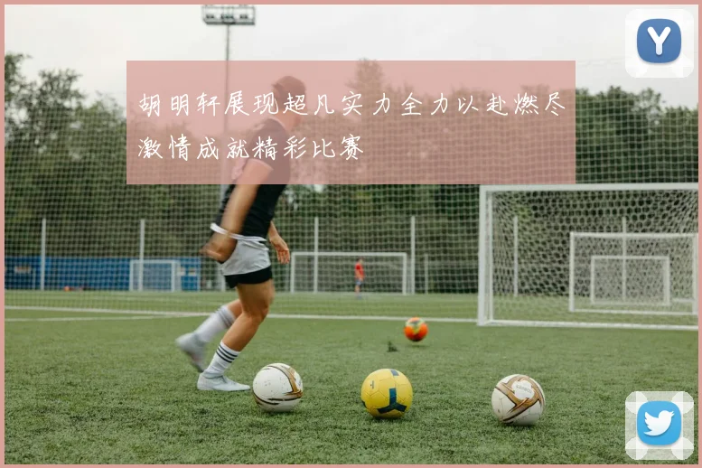 胡明轩展现超凡实力全力以赴燃尽激情成就精彩比赛