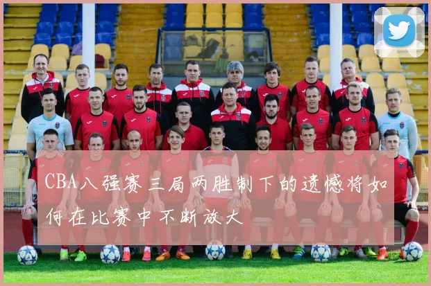 CBA八强赛三局两胜制下的遗憾将如何在比赛中不断放大