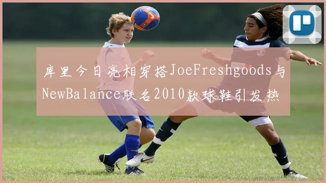 库里今日亮相穿搭JoeFreshgoods与NewBalance联名2010款球鞋引发热议
