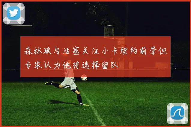 森林狼与活塞关注小卡续约前景但专家认为他将选择留队