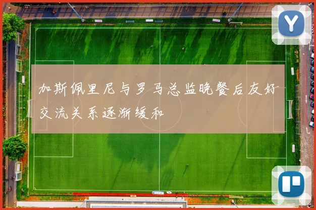 加斯佩里尼与罗马总监晚餐后友好交流关系逐渐缓和