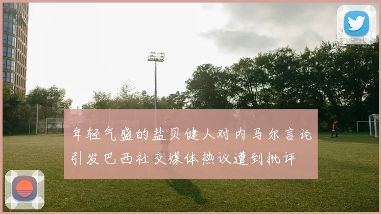 年轻气盛的盐贝健人对内马尔言论引发巴西社交媒体热议遭到批评