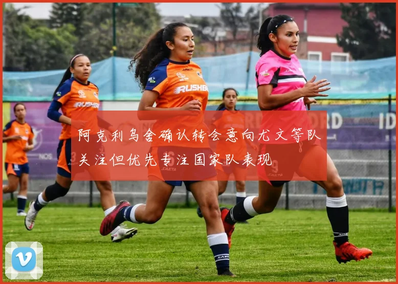 阿克利乌舍确认转会意向尤文等队关注但优先专注国家队表现