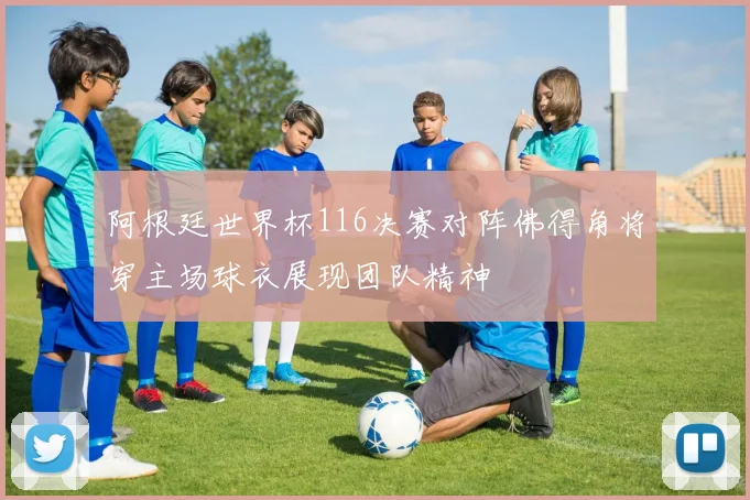 阿根廷世界杯116决赛对阵佛得角将穿主场球衣展现团队精神
