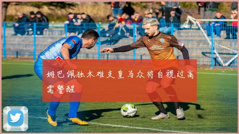 姆巴佩独木难支皇马众将自视过高需警醒