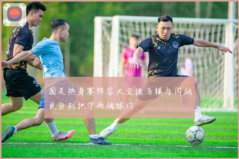 国足热身赛阵容大变换马镇与闫炳良分别把守两端球门