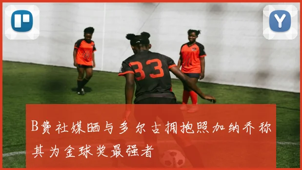 B费社媒晒与多尔古拥抱照加纳乔称其为金球奖最强者