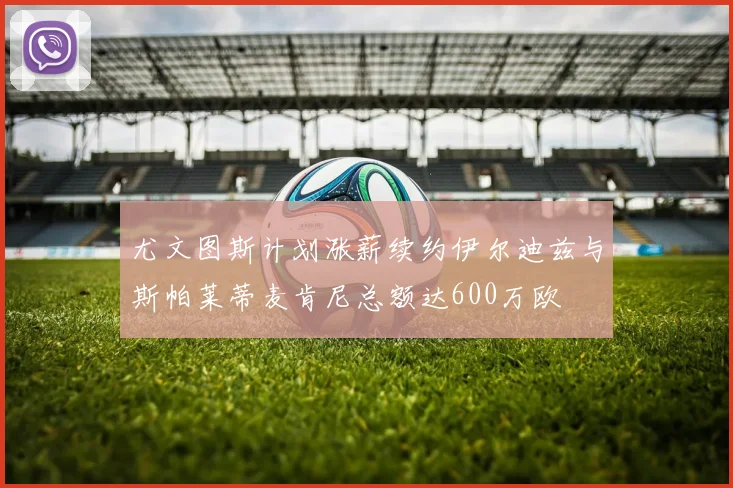 尤文图斯计划涨薪续约伊尔迪兹与斯帕莱蒂麦肯尼总额达600万欧