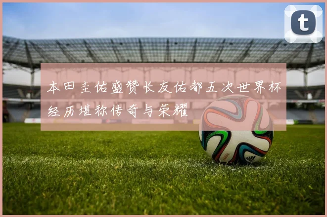 本田圭佑盛赞长友佑都五次世界杯经历堪称传奇与荣耀