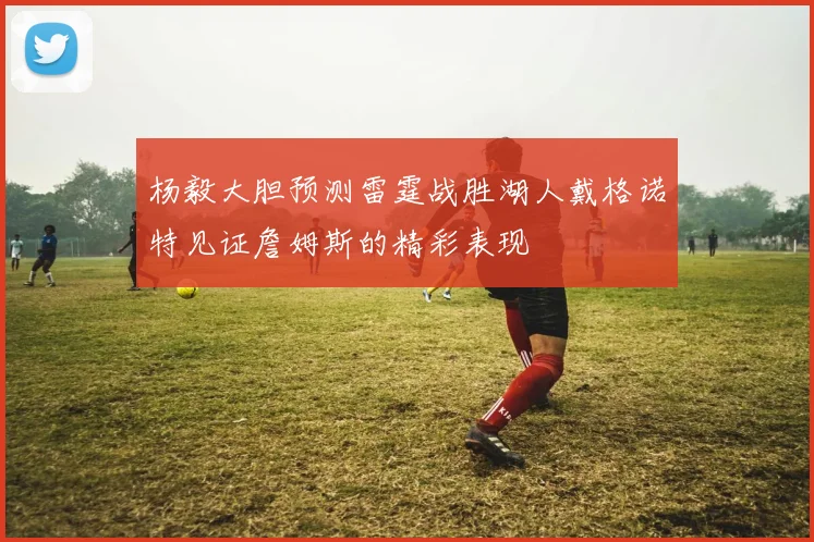 杨毅大胆预测雷霆战胜湖人戴格诺特见证詹姆斯的精彩表现