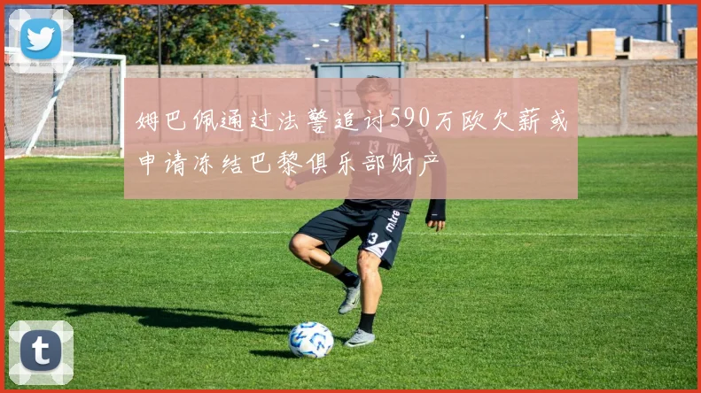 姆巴佩通过法警追讨590万欧欠薪或申请冻结巴黎俱乐部财产