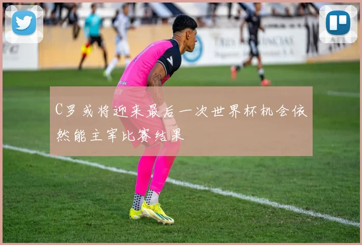 C罗或将迎来最后一次世界杯机会依然能主宰比赛结果
