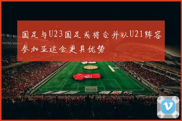 国足与U23国足或将合并以U21阵容参加亚运会更具优势